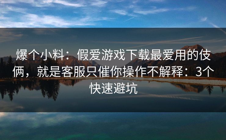 爆个小料：假爱游戏下载最爱用的伎俩，就是客服只催你操作不解释：3个快速避坑