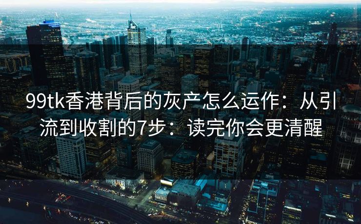 99tk香港背后的灰产怎么运作：从引流到收割的7步：读完你会更清醒