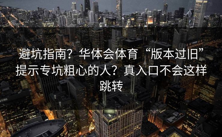 避坑指南？华体会体育“版本过旧”提示专坑粗心的人？真入口不会这样跳转
