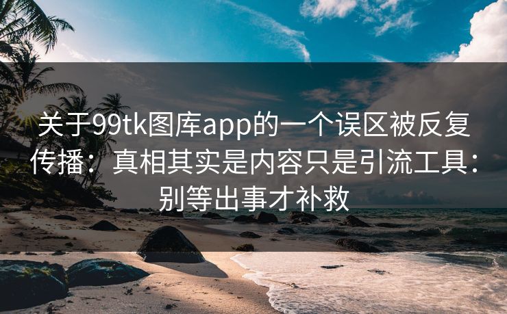 关于99tk图库app的一个误区被反复传播：真相其实是内容只是引流工具：别等出事才补救