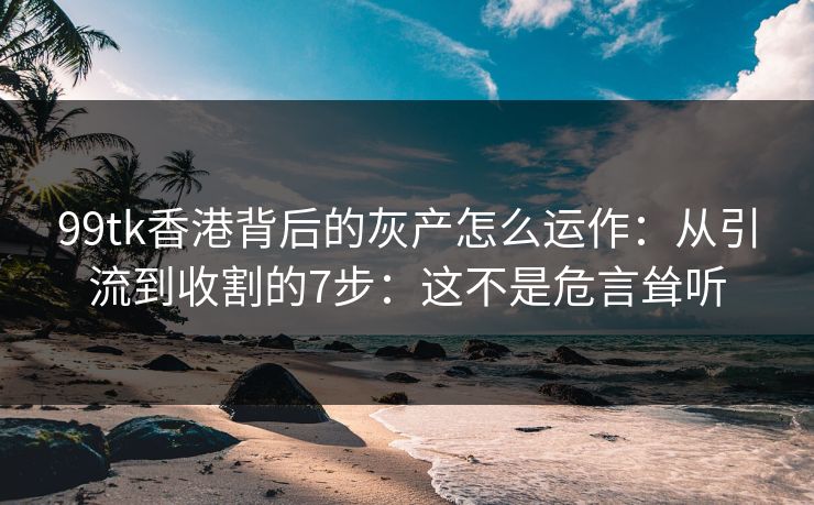 99tk香港背后的灰产怎么运作：从引流到收割的7步：这不是危言耸听
