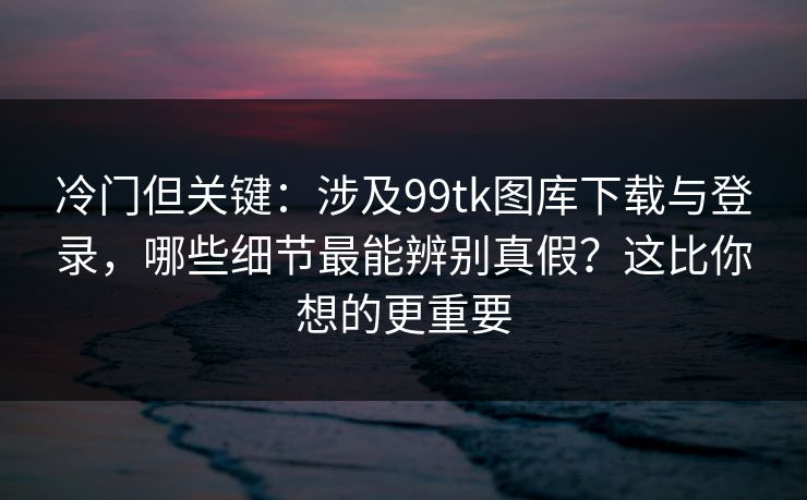冷门但关键：涉及99tk图库下载与登录，哪些细节最能辨别真假？这比你想的更重要