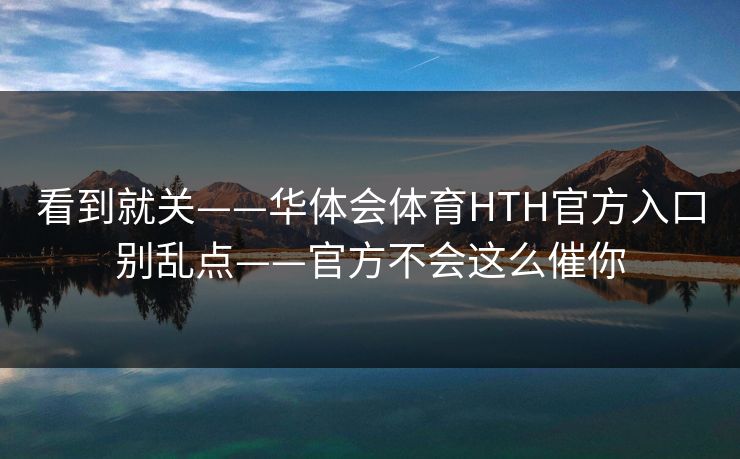 看到就关——华体会体育HTH官方入口别乱点——官方不会这么催你