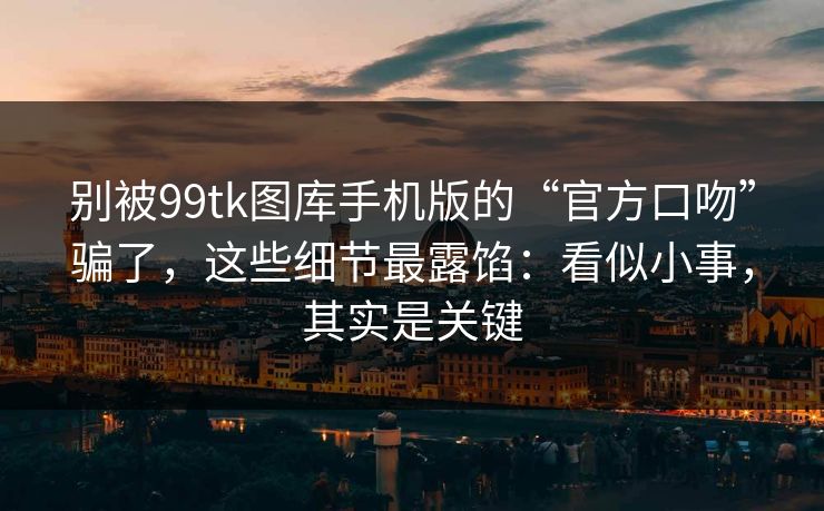 别被99tk图库手机版的“官方口吻”骗了，这些细节最露馅：看似小事，其实是关键