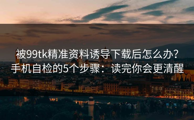 被99tk精准资料诱导下载后怎么办？手机自检的5个步骤：读完你会更清醒