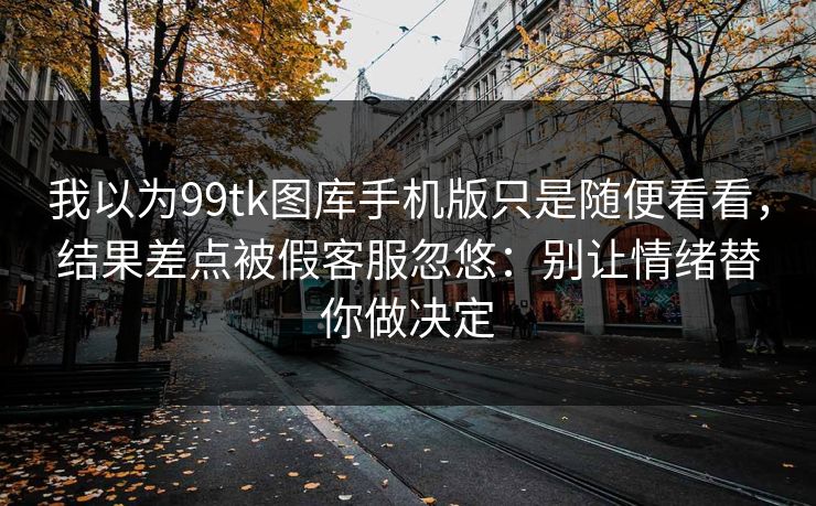 我以为99tk图库手机版只是随便看看，结果差点被假客服忽悠：别让情绪替你做决定