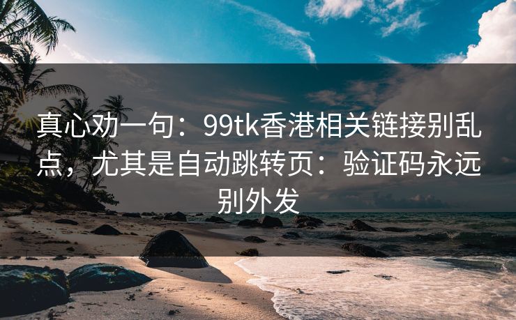 真心劝一句：99tk香港相关链接别乱点，尤其是自动跳转页：验证码永远别外发