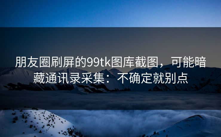 朋友圈刷屏的99tk图库截图，可能暗藏通讯录采集：不确定就别点