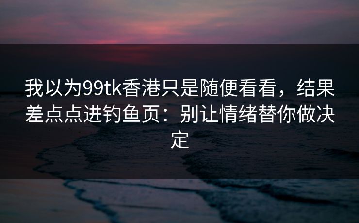 我以为99tk香港只是随便看看，结果差点点进钓鱼页：别让情绪替你做决定