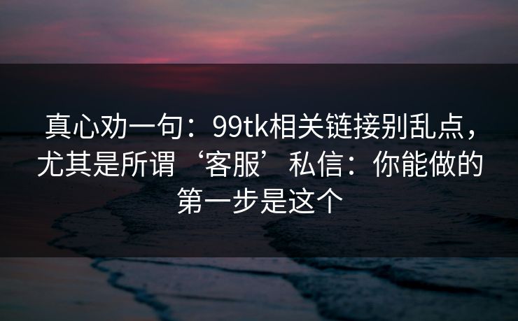 真心劝一句：99tk相关链接别乱点，尤其是所谓‘客服’私信：你能做的第一步是这个