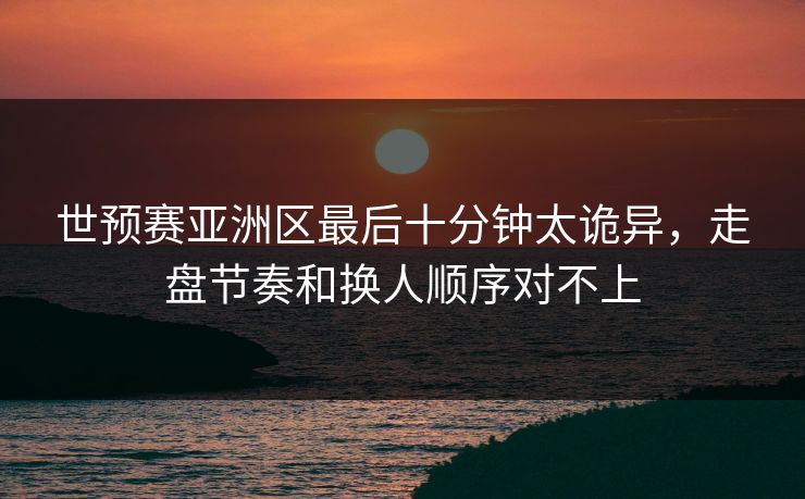 世预赛亚洲区最后十分钟太诡异，走盘节奏和换人顺序对不上