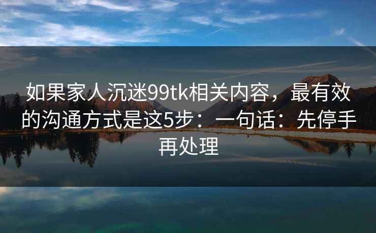 如果家人沉迷99tk相关内容，最有效的沟通方式是这5步：一句话：先停手再处理