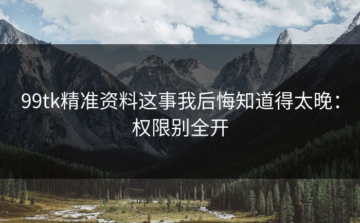99tk精准资料这事我后悔知道得太晚：权限别全开